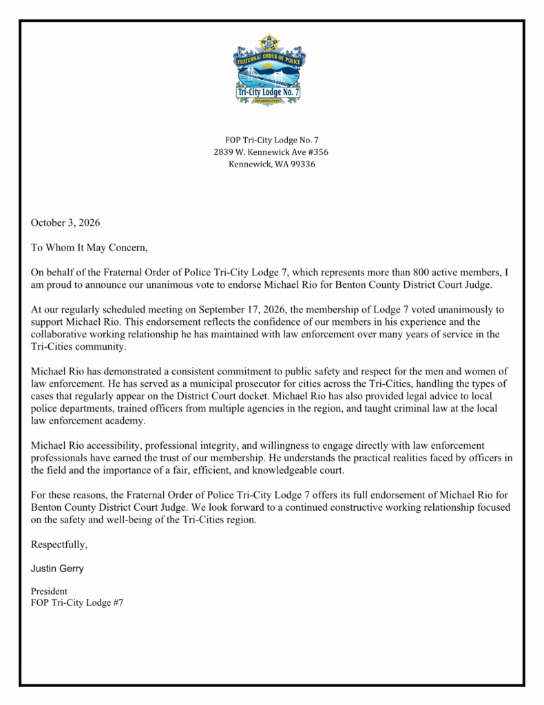 FOP Tri-City Lodge No. 7 2839 W. Kennewick Ave #356 Kennewick, WA 99336 October 3, 2026 To Whom It May Concern, On behalf of the Fraternal Order of Police Tri-City Lodge 7, which represents more than 800 active members, I am proud to announce our unanimous vote to endorse Michael Rio for Benton County District Court Judge. At our regularly scheduled meeting on September 17, 2026, the membership of Lodge 7 voted unanimously to support Michael Rio. This endorsement reflects the confidence of our members in his experience and the collaborative working relationship he has maintained with law enforcement over many years of service in the Tri-Cities community. Michael Rio has demonstrated a consistent commitment to public safety and respect for the men and women of law enforcement. He has served as a municipal prosecutor for cities across the Tri-Cities, handling the types of cases that regularly appear on the District Court docket. Michael Rio has also provided legal advice to local police departments, trained officers from multiple agencies in the region, and taught criminal law at the local law enforcement academy. Michael Rio accessibility, professional integrity, and willingness to engage directly with law enforcement professionals have earned the trust of our membership. He understands the practical realities faced by officers in the field and the importance of a fair, efficient, and knowledgeable court. For these reasons, the Fraternal Order of Police Tri-City Lodge 7 offers its full endorsement of Michael Rio for Benton County District Court Judge. We look forward to a continued constructive working relationship focused on the safety and well-being of the Tri-Cities region. Respectfully, Justin Gerry President FOP Tri-City Lodge #7