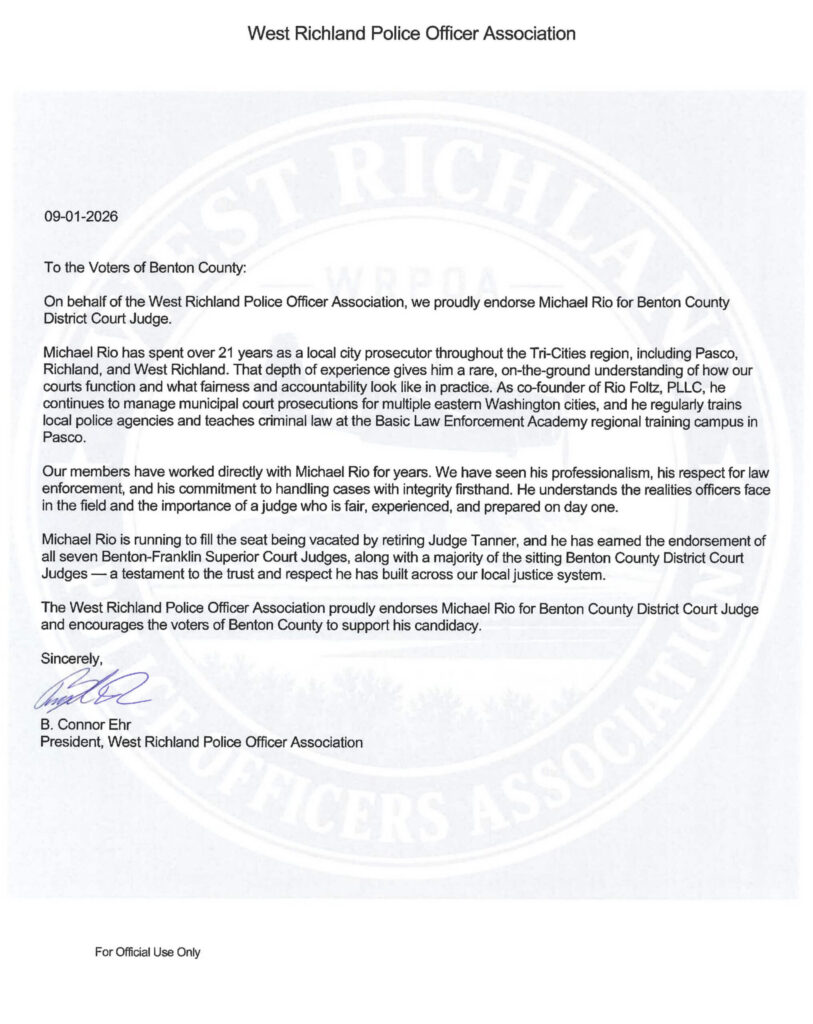 09-01-2026 To the Voters of Benton County: On behalf of the West Richland Police Officer Association, we proudly endorse Michael Rio for Benton County District Court Judge. Michael Rio has spent over 21 years as a local city prosecutor throughout the Tri-Cities region, including Pasco, Richland, and West Richland. That depth of experience gives him a rare, on-the-ground understanding of how our courts function and what fairness and accountability look like in practice. As co-founder of Rio Foltz, PLLC, he continues to manage municipal court prosecutions for multiple eastern Washington cities, and he regularly trains local police agencies and teaches criminal law at the Basic Law Enforcement Academy regional training campus in Pasco. Our members have worked directly with Michael Rio for years. We have seen his professionalism, his respect for law enforcement, and his commitment to handling cases with integrity firsthand. He understands the realities officers face in the field and the importance of a judge who is fair, experienced, and prepared on day one. Michael Rio is running to fill the seat being vacated by retiring Judge Tanner, and he has earned the endorsement of all seven Benton-Franklin Superior Court Judges, along with a majority of the sitting Benton County District Court Judges — a testament to the trust and respect he has built across our local justice system. The West Richland Police Officer Association proudly endorses Michael Rio for Benton County District Court Judge and encourages the voters of Benton County to support his candidacy. Sincerely, B. Connor Ehr President, West Richland Police Officer Association